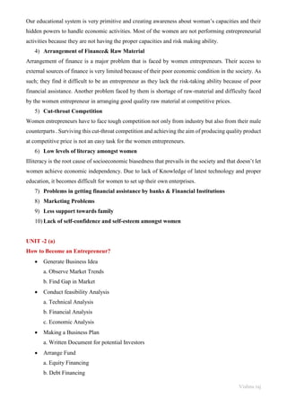 Vishnu raj
Our educational system is very primitive and creating awareness about woman’s capacities and their
hidden powers to handle economic activities. Most of the women are not performing entrepreneurial
activities because they are not having the proper capacities and risk making ability.
4) Arrangement of Finance& Raw Material
Arrangement of finance is a major problem that is faced by women entrepreneurs. Their access to
external sources of finance is very limited because of their poor economic condition in the society. As
such; they find it difficult to be an entrepreneur as they lack the risk-taking ability because of poor
financial assistance. Another problem faced by them is shortage of raw-material and difficulty faced
by the women entrepreneur in arranging good quality raw material at competitive prices.
5) Cut-throat Competition
Women entrepreneurs have to face tough competition not only from industry but also from their male
counterparts . Surviving this cut-throat competition and achieving the aim of producing quality product
at competitive price is not an easy task for the women entrepreneurs.
6) Low levels of literacy amongst women
Illiteracy is the root cause of socioeconomic biasedness that prevails in the society and that doesn’t let
women achieve economic independency. Due to lack of Knowledge of latest technology and proper
education, it becomes difficult for women to set up their own enterprises.
7) Problems in getting financial assistance by banks & Financial Institutions
8) Marketing Problems
9) Less support towards family
10) Lack of self-confidence and self-esteem amongst women
UNIT -2 (a)
How to Become an Entrepreneur?
• Generate Business Idea
a. Observe Market Trends
b. Find Gap in Market
• Conduct feasibility Analysis
a. Technical Analysis
b. Financial Analysis
c. Economic Analysis
• Making a Business Plan
a. Written Document for potential Investors
• Arrange Fund
a. Equity Financing
b. Debt Financing
 