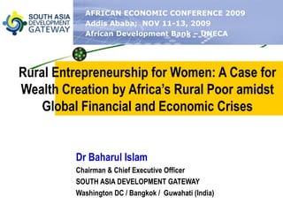 Rural Entrepreneurship for Women: A Case for Wealth Creation by Africa’s Rural Poor amidst Global Financial and Economic Crises Dr Baharul Islam Chairman & Chief Executive Officer SOUTH ASIA DEVELOPMENT GATEWAY Washington DC / Bangkok /  Guwahati (India) AFRICAN ECONOMIC CONFERENCE 2009 Addis Ababa;  NOV 11-13, 2009 African Development Bank – UNECA 