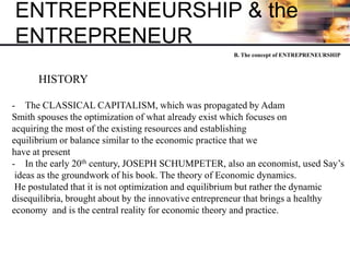 ENTREPRENEURSHIP & the
ENTREPRENEUR
HISTORY
- The CLASSICAL CAPITALISM, which was propagated by Adam
Smith spouses the optimization of what already exist which focuses on
acquiring the most of the existing resources and establishing
equilibrium or balance similar to the economic practice that we
have at present
- In the early 20th century, JOSEPH SCHUMPETER, also an economist, used Say’s
ideas as the groundwork of his book. The theory of Economic dynamics.
He postulated that it is not optimization and equilibrium but rather the dynamic
disequilibria, brought about by the innovative entrepreneur that brings a healthy
economy and is the central reality for economic theory and practice.
B. The concept of ENTREPRENEURSHIP
 