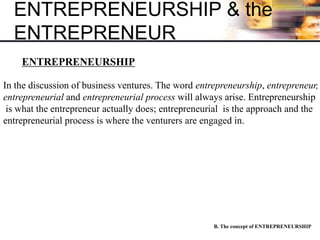 ENTREPRENEURSHIP & the
ENTREPRENEUR
B. The concept of ENTREPRENEURSHIP
ENTREPRENEURSHIP
In the discussion of business ventures. The word entrepreneurship, entrepreneur,
entrepreneurial and entrepreneurial process will always arise. Entrepreneurship
is what the entrepreneur actually does; entrepreneurial is the approach and the
entrepreneurial process is where the venturers are engaged in.
 