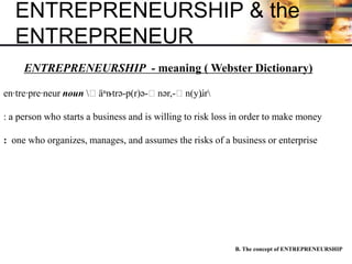 ENTREPRENEURSHIP & the
ENTREPRENEUR
B. The concept of ENTREPRENEURSHIP
ENTREPRENEURSHIP - meaning ( Webster Dictionary)
en·tre·pre·neur noun ˌäⁿn-trə-p(r)ə-ˌnər,-ˌn(y)u̇r
: a person who starts a business and is willing to risk loss in order to make money
: one who organizes, manages, and assumes the risks of a business or enterprise
 