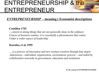 ENTREPRENEURSHIP & the
ENTREPRENEUR
B. The concept of ENTREPRENEURSHIP
ENTREPRENEURSHIP - meaning ( Economist description)
Cantillon 1725
…consist in doing things that are not generally done in the ordinary
Course of business routine; it is essentially a phenomenon that comes
Under a wider aspect of leadership
Kuratko, et al. 1995
….is a process of innovation and new venture creation through four major
dimensions - individual, organization, environment, process – and aided by
collaborative networks in government, education and institution.
 