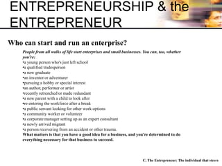 ENTREPRENEURSHIP & the
ENTREPRENEUR
C. The Entrepreneur: The individual that steers
Who can start and run an enterprise?
People from all walks of life start enterprises and small businesses. You can, too, whether
you're:
•a young person who's just left school
•a qualified tradesperson
•a new graduate
•an inventor or adventurer
•pursuing a hobby or special interest
•an author, performer or artist
•recently retrenched or made redundant
•a new parent with a child to look after
•re-entering the workforce after a break
•a public servant looking for other work options
•a community worker or volunteer
•a corporate manager setting up as an expert consultant
•a newly arrived migrant
•a person recovering from an accident or other trauma.
What matters is that you have a good idea for a business, and you're determined to do
everything necessary for that business to succeed.
 