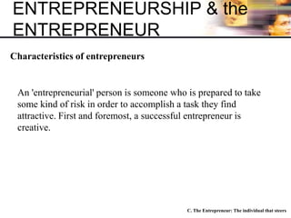 ENTREPRENEURSHIP & the
ENTREPRENEUR
C. The Entrepreneur: The individual that steers
Characteristics of entrepreneurs
An 'entrepreneurial' person is someone who is prepared to take
some kind of risk in order to accomplish a task they find
attractive. First and foremost, a successful entrepreneur is
creative.
 