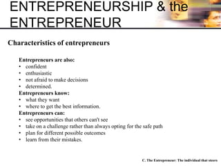 ENTREPRENEURSHIP & the
ENTREPRENEUR
C. The Entrepreneur: The individual that steers
Characteristics of entrepreneurs
Entrepreneurs are also:
• confident
• enthusiastic
• not afraid to make decisions
• determined.
Entrepreneurs know:
• what they want
• where to get the best information.
Entrepreneurs can:
• see opportunities that others can't see
• take on a challenge rather than always opting for the safe path
• plan for different possible outcomes
• learn from their mistakes.
 