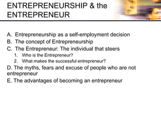 A. Entrepreneurship as a self-employment decision
B. The concept of Entrepreneurship
C. The Entrepreneur: The individual that steers
1. Who is the Entrepreneur?
2. What makes the successful entrepreneur?
D. The myths, fears and excuse of people who are not
entrepreneur
E. The advantages of becoming an entrepreneur
ENTREPRENEURSHIP & the
ENTREPRENEUR
 