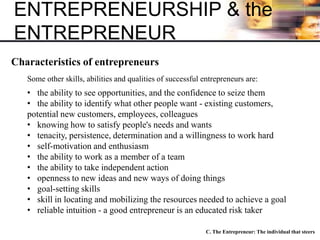 ENTREPRENEURSHIP & the
ENTREPRENEUR
C. The Entrepreneur: The individual that steers
Characteristics of entrepreneurs
Some other skills, abilities and qualities of successful entrepreneurs are:
• the ability to see opportunities, and the confidence to seize them
• the ability to identify what other people want - existing customers,
potential new customers, employees, colleagues
• knowing how to satisfy people's needs and wants
• tenacity, persistence, determination and a willingness to work hard
• self-motivation and enthusiasm
• the ability to work as a member of a team
• the ability to take independent action
• openness to new ideas and new ways of doing things
• goal-setting skills
• skill in locating and mobilizing the resources needed to achieve a goal
• reliable intuition - a good entrepreneur is an educated risk taker
 