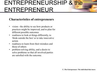 ENTREPRENEURSHIP & the
ENTREPRENEUR
• vision - the ability to see how products or
practices might be improved, and to plan for
different possible outcomes
• readiness to look at things differently, to
'think outside the box' or to take innovative
action
• readiness to learn from their mistakes and
those of others
• problem-solving ability, and a desire to
solve problems so that all involved parties
are satisfied with the outcome.
Characteristics of entrepreneurs
C. The Entrepreneur: The individual that steers
 
