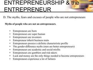 ENTREPRENEURSHIP & the
ENTREPRENEUR
D. The myths, fears and excuses of people who are not entrepreneurs
Myths of people who are not an entrepreneurs.
• Entrepreneurs are born
• Entrepreneurs are super human
• Entrepreneurs are inventors
• Entrepreneur inherit business traits
• Entrepreneurs possess a definite characteristic profile
• The gender-difference myths (men are better entrepreneurs)
• Entrepreneurs are academic and social misfits
• Entrepreneurs are gamblers and risk takers
• Luck and money are the only things needed to become entrepreneurs
• Entrepreneurs experience a lot of failures
 