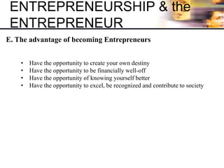 ENTREPRENEURSHIP & the
ENTREPRENEUR
E. The advantage of becoming Entrepreneurs
• Have the opportunity to create your own destiny
• Have the opportunity to be financially well-off
• Have the opportunity of knowing yourself better
• Have the opportunity to excel, be recognized and contribute to society
 