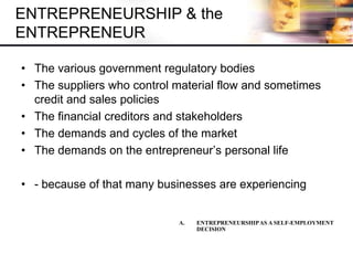 ENTREPRENEURSHIP & the
ENTREPRENEUR
• The various government regulatory bodies
• The suppliers who control material flow and sometimes
credit and sales policies
• The financial creditors and stakeholders
• The demands and cycles of the market
• The demands on the entrepreneur’s personal life
• - because of that many businesses are experiencing
A. ENTREPRENEURSHIPAS A SELF-EMPLOYMENT
DECISION
 