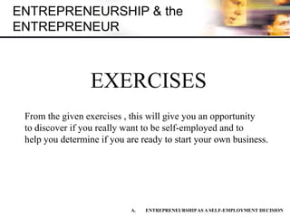 ENTREPRENEURSHIP & the
ENTREPRENEUR
EXERCISES
A. ENTREPRENEURSHIPAS A SELF-EMPLOYMENT DECISION
From the given exercises , this will give you an opportunity
to discover if you really want to be self-employed and to
help you determine if you are ready to start your own business.
 