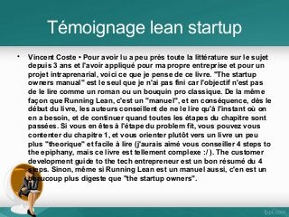 Témoignage lean startup
•

Vincent Coste • Pour avoir lu a peu près toute la littérature sur le sujet
depuis 3 ans et l'avoir appliqué pour ma propre entreprise et pour un
projet intraprenarial, voici ce que je pense de ce livre. "The startup
owners manual" est le seul que je n'ai pas fini car l'objectif n'est pas
de le lire comme un roman ou un bouquin pro classique. De la même
façon que Running Lean, c'est un "manuel", et en conséquence, dès le
début du livre, les auteurs conseillent de ne le lire qu'à l'instant où on
en a besoin, et de continuer quand toutes les étapes du chapitre sont
passées. Si vous en êtes à l'étape du problem fit, vous pouvez vous
contenter du chapitre 1, et vous orienter plutôt vers un livre un peu
plus "theorique" et facile à lire (j'aurais aimé vous conseiller 4 steps to
the epiphany, mais ce livre est tellement complexe :/ ). The customer
development guide to the tech entrepreneur est un bon résumé du 4
steps. Sinon, même si Running Lean est un manuel aussi, c'en est un
beaucoup plus digeste que "the startup owners".

 