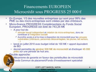 Financements EUROPEEN
Microcrédit sous PROGRESS 25 000 €
•
•

En Europe, 1/3 des nouvelles entreprises qui sont pour 99% des
PME ou des micro-entreprises sont créées par des chômeurs.
Micro-finance PROGRESS Complémentaire du Fonds Social
Européen, PROGRESS est doté de 743,25 M€
– A pour but de:
 stimuler travail indépendant et création de micro-entreprises, donc de
contribuer à l'intégration sociale
 Accroître accès à et la mise à disposition de microcrédit pour les groupes
vulnérables (chômeurs, personnes désavantagées, les jeunes, les seniors,
…)

– lancé en juillet 2010 avec budget initial de 100 M€ + apport équivalent
de BEI
– devrait permettre de générer 500 M€ de microcrédit et d'octroyer 45 000
prêts sur une période de huit ans.

•

Double approche:
– Mécanisme de garantie en faveur des portefeuilles de microcrédit
– Fonds Commun de placement/Fonds d'investissement spécialisé
COPY LEFT MARCEL NIZON
IDRAC NANTES

4

 