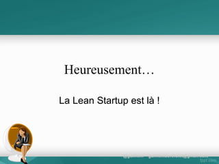 La démarche du lean startup
• Une démarche rigoureuse, dont les axes principaux
sont :
• Exprimer précisément les hypothèses de valeur du
produit fini et du PMV *
• Fabriquer au minimum des prototypes fonctionnels
pour tester ces hypothèses auprès de clients en
situation et proposer des améliorations progressives à
un rythme cadencé et rapide;le labs de Google
• Mesurer rigoureusement les comportements d’achats
que génèrent ces prototypes ;
• Elaborer des archétypes de clientèle qui permettent de
guider la conception.

 