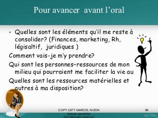 Pour avancer avant l’oral
• Quelles sont les éléments qu’il me reste à
consolider? (Finances, marketing, Rh,
légisaltif, juridiques )
Comment vais-je m’y prendre?
Qui sont les personnes–ressources de mon
milieu qui pourraient me faciliter la vie au
Quelles sont les ressources matérielles et
autres à ma disposition?

COPY LEFT MARCEL NIZON
IDRAC NANTES

88

 