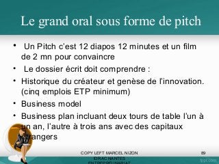 Le grand oral sous forme de pitch
• Un Pitch c’est 12 diapos 12 minutes et un film
•
•
•
•

de 2 mn pour convaincre
Le dossier écrit doit comprendre :
Historique du créateur et genèse de l’innovation.
(cinq emplois ETP minimum)
Business model
Business plan incluant deux tours de table l’un à
un an, l’autre à trois ans avec des capitaux
étrangers
COPY LEFT MARCEL NIZON
IDRAC NANTES

89

 