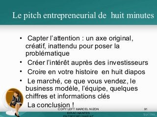 Le pitch entrepreneurial de huit minutes
• Capter l’attention : un axe original,
créatif, inattendu pour poser la
problématique
• Créer l’intérêt auprès des investisseurs
• Croire en votre histoire en huit diapos
• Le marché, ce que vous vendez, le
business modèle, l’équipe, quelques
chiffres et informations clés
• La conclusion ! MARCEL NIZON
COPY LEFT
91
IDRAC NANTES

 