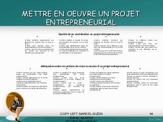 METTRE EN OEUVRE UN PROJET
ENTREPRENEURIAL
Qualité de sa contribution au projet entrepreneurial
A

B

•L’élève collabore régulièrement aux
décisions de l’équipe, tout au long du
projet.
•L’élève agit toujours selon les
responsabilités qui lui ont été confiées.
•L’élève ajuste toujours adéquatement
ses actions aux occasions et aux
difficultés qui se présentent.

•L’élève collabore la plupart du temps
aux décisions de l’équipe, tout au long
du projet.
•L’élève agit généralement selon les
responsabilités qui lui ont été confiées.
•L’élève ajuste généralement ses actions
de manière adéquate aux occasions et
aux difficultés qui se présentent.

C
•L’élève
collabore
rarement
aux
décisions de l’équipe, tout au long du
projet.
•L’élève éprouve de la difficulté à agir
selon les responsabilités qui lui ont été
confiées.
•L’élève éprouve de la difficulté à ajuster
adéquatement ses actions aux occasions
et aux difficultés qui se présentent.

D
•L’élève ne collabore jamais aux
décisions de l’équipe.
•L’élève
n’agit
pas
selon
les
responsabilités qui lui ont été confiées.
•L’élève n’ajuste pas ses actions aux
occasions et aux difficultés qui se
présentent.

Adéquation entre les actions de mise en œuvre d’un projet entrepreneurial
A
•L’élève s’assure que son projet respecte
toutes les particularités d’un projet
entrepreneurial.
•L’élève recourt adéquatement à la bonne
stratégie au moment opportun.
•L’élève recourt adéquatement aux
indicateurs entrepreneuriaux. aux moments
de régulation.
•L’élève exploite les ressources appropriées
dans le cadre de son projet entrepreneurial.

B
•L’élève se satisfait d’un projet respectant
trois
particularités
d’un
projet
entrepreneurial
•L’élève
recourt
plus
ou
moins
adéquatement à la bonne stratégie au
moment opportun.
•L’élève recourt plus ou moins
adéquatement
aux
indicateurs
entrepreneuriaux.
aux
moments
de
régulation.
•L’élève
exploite
habituellement
les
ressources appropriées dans le cadre de
son projet entrepreneurial.

C
•L’élève se satisfait d’un projet respectant
deux particularités d’un projet
entrepreneurial
•L’élève recourt rarement à la bonne
stratégie au moment opportun.
•L’élève recourt avec difficulté aux
indicateurs entrepreneuriaux. aux moments
de régulation.
•L’élève exploite rarement les ressources
appropriées dans le cadre de son projet
entrepreneurial.

COPY LEFT MARCEL NIZON
IDRAC NANTES

D
•L’élève choisit un projet répondant à une
seule particularité d’un projet entrepreneurial
•L’élève ne recourt à aucune stratégie au
moment opportun.
•L’élève ne recourt pas aux indicateurs
entrepreneuriaux.
•L’élève n’exploite jamais les ressources
appropriées dans le cadre de son projet
entrepreneurial.

94

 