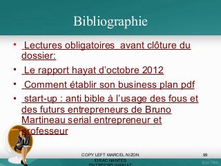 Bibliographie
• Lectures obligatoires avant clôture du
dossier:
• Le rapport hayat d’octobre 2012
• Comment établir son business plan pdf
• start-up : anti bible à l’usage des fous et
des futurs entrepreneurs de Bruno
Martineau serial entrepreneur et
professeur
COPY LEFT MARCEL NIZON
IDRAC NANTES

99

 