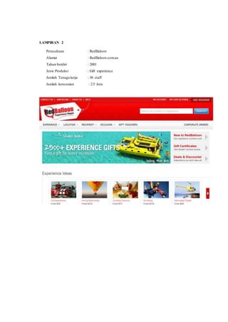 LAMPIRAN 2 
Perusahaan : RedBaloon 
Alamat : RedBaloon.com.au 
Tahun berdiri : 2001 
Jenis Produksi : Gift experience 
Jumlah Tenaga kerja : 56 staff 
Jumlah konsumen : 2.5 Juta 
