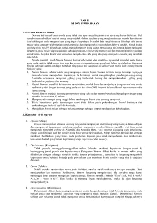 BAB II 
ISI DAN PEMBAHASAN 
2.1 Sisi dan Karakter Bisnis 
Dewasa ini banyak kaum muda yang tidak tahu apa yang diinginkan dan apa yang harus dilakukan. Hal 
tersebut menyebabkan banyak orang yang terjebak dalam keadaan yang menghambatnya meraih kesuksesan 
dan kehilangan arah mengenai apa yang ingin dicapainya. Masalah lain yang biasanya dihadapi oleh kaum 
muda yaitu kurangnya keberanian untuk memulai dan mengubah sesuatu dalam dirinya sendiri. Untuk itulah 
seorang Role model dibutuhkan untuk menjadi mentor yang dapat mendukung seseorang dalam mencapai 
targetnya. Role model dapat dijadikan sebagai panduan, sosok yang memotivasi dan menginspirasi seseorang 
untuk berani berpikir kreatif dan kemudian mengeksekusi ide yang kita punya menjadi ses uatu yang memiliki 
nilai lebih. 
Penulis memilih tokoh Naomi Simson karena keberanian dan kreatifitas nya untuk memulai suatu bisnis 
yang pada saat itu tidak umum dan juga kecintaan serta passion-nya yang kuat dalam menjalankan bisnisnya 
hingga sebesar saat ini dan dapat bertahan hingga saat ini. Adapun sisi karakter dan bisnis dari seorang Naomi 
Simson yaitu: 
1. Naomi Simson adalah tokoh yang mempunyai mimpi besar. Namun Ia tidak hanya bermimpi tapi juga 
berusaha keras mewujudkan impiannya. Ia bermimpi untuk menghilangkan pandangan orang-orang 
Australia selamanya mengenai gifting yang berbentuk barang dan memperkenalkan gifting yang 
berbentuk experience dan memory. 
2. Naomi Simson memiliki keberanian menciptakan produk baru dan menjualnya dengan cara baru untuk 
berbisnis yakni dengan internet yang pada saat itu tahun 2001 internet belum dikenal secara umum oleh 
semua orang. 
3. Naomi Simson menjadi seorang entrepreneur yang sukses dan mampu bertahan ditengah persaingan yang 
semakin ketat selama 13 tahun. 
4. Mempunyai semangat yang tinggi dalam membangun bisnis dan pantang menyerah.. 
5. Tidak berorientasi pada keuntungan tetapi lebih fokus pada perkembangan brand bisnisnya dan 
perkembangan industri kecil di Australia. 
6. Menjadikan bisnis bukan sebagai pekerjaan tetapi sebagai tempat mendapatkan kebahagiaan. 
2.2 Karakter 10-D bygrave 
1. Dream (Mimpi) 
Dream menunjukkan dimana seorang pengusaha mempunyai visi tentang keinginannya dimasa depan 
dan mempunyai kemampuan untuk mewujudkan impiannya tersebut. Simson memiliki visi besar untuk 
mengubah perspektif gifting di Australia dan Selandia Baru. Visi tersebut didukung oleh antusiasme, 
energi dan dorongan dari diri sendiri yang besar untuk mewujudkan. Mimpi tersebut direlisasikan dengan 
membuat RedBalloon yang fokus pada pemberian layanan jasa untuk menyediakan dan memberikan 
konsumen hadiah yang bukan lagi barang tetapi experience dan memory. 
2. Decisiveness (Ketegasan) 
Tidak pernah menangguh-nangguhkan waktu. Mereka membuat keputusan dengan cepat & 
bertanggung jawab penuh atas keputusannya. Ketegasan Simson dilihat ketika ia merasa waktu yang 
dihabiskan dengan keluarga semakin sedikit karena pekerjaannya , kemudian ia langsung mengambil 
keputusan untuk berhenti bekerja pada perusahaan dan membuat bisnis sendiri yang bisa ia kerjakan 
dirumah. 
3. Doers (Pelaku) 
Sekali mereka menentukan suatu jenis tindakan, mereka melaksanakannya secepat mungkin. Saat 
mendapatkan ide membuat RedBaloon, Simson langsung mengeksekusi ide tersebut tanpa harus 
menunggu lama ataupun meragukan keputusannya. Simson memiliki prinsip “Don’t ask, Will it work? 
Ask,Do I want it to?”. Dan ketika ia memang ingin melakukannya, maka ia akan langsung 
mengerjakannya. 
4. Determination (Determinasi) 
Determinasi dilihat dari pengimplementasian usaha dengan komitmen total. Mereka jarang menyerah, 
bahkan pada saat menjumpai kesulitan yang tampaknya tidak mungkin diatasi. Determinasi Simson 
terlihat dari tekatnya untuk tidak menyerah untuk mendapatkan kepercayaan supplier hingga akhirnya 
 