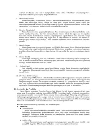 supplier mau bekerja sama . Simson mengahabiskan waktu sekitar 3 tahun hanya untuk meningkatkan 
kerjasama dan kepercayaan supplier dengan RedBalloon. 
5. Dedication (Dedikasi) 
Mereka berdedikasi total terhadap bisnisnya, kadangkala mengorbankan hubungan mereka dengan 
kawan atau keluarganya. Mereka bekerja tak kenal lelah. Bentuk dedikasi Simson dilihat dari 
pengorbanannya untuk berhenti diperusahaan tempat ia bekerja sebelumnya dan bahkan berhenti dan 
menyerahkan bisnis jasa yang ia pimpin untuk pertama kali ke orang lain. 
6. Devotion (Pengabdian) 
Wirausahawan mencintai apa yang dikerjakannya. Rasa cinta inilah yang menahan mereka ketika usaha 
mereka mendapat kesulitan. Devotion seorang Naomi Simson dilihat dari upayanya mendapatkan 
konsumen pertama. Saat itu banyak temannya yang mengatakan kepada Simson untuk menyerah. Tetapi 
karena Simson memiliki devotion yang tinggi, maka ia tetap meneruskan bisnisnya dan melakukan 
berbagai upaya promosi hingga akhirnya 3 bulan kemudian sejak bisnis dimulai ia mendapatkan konsumen 
pertama. 
7. Details (Cermat) 
Wirausahawan harus menguasai rincian yang bersifat kritis. Kecermatan Simson dilihat dari pembuatan 
bussiness planning yang ia lakukan sebelum memulai bisnis dimana ia membuat suatu rencana bagaimana 
produknya dipasarkan hingga akhirnya dapat diterima oleh masyarakat dan apa jenis produk yang akan ia 
jual. 
8. Destiny (Nasib) 
Mereka ingin bertanggung jawab atas nasib mereka sendiri daripada bergantung kepada seorang atasan. 
Sifat ini dilihat dari tindakan Simson berhenti kerja pada perusahaan lain dan membangun bisnisnya sendiri 
sehingga ia dapat menentukan nasib nya sendiri. 
9. Dollars (Uang) 
Uang bukan lah menjadi motivasi utama Naomi Simson memulai Bisnis. Menurutnya uang bukanlah 
hal yang penting dalam memulai suatu bisnis. Yang terpenting adalah passion seseorang untuk melakukan 
sebuah bisnis. 
10. Distribute (Distribusi tugas) 
Selama menjadi CEO, Simson selalu berdiskusi dan bertanya kepada pekerjanya mengenai ide kreatif 
yang akan mereka jual dan bagaimana ide tersebut dapat dieksekusi. Selain itu Naomi Simson juga berani 
mengambil langkah mundur dari sisi operasional bisnis pada tahun 2011, yang kemudian menunjuk CEO 
baru yang ia percaya .Hal tersebut dilakukan agar Simson memiliki waktu dan kesempatan yang lebih 
besar untuk lebih fokus mengembangkan kreatifitas produk yang akan dijual di RedBalloon. 
2.3 Desrirability dan Possibility 
Naomi Simson merupakan Founding Director Red Balloon Pty Ltd. Simson mempunyai karir yang 
cukup lama di perusahaan marketing seperti IBM, KPMG, Ansett dan Apple, sebelum ia meninggalkan 
semuanya dan memulai bisnis sendiri. Bisnis pertama Simson adalah Bright Marketing, sebuah freelance 
marketing group yang melayani client dengan memberi konsultasi bisnis. Akan tetapi ia merasa bahwa internet 
sepertinya menawarkan peluang yang lebih besar untuk memulai bisnis yang berskala lebih besar. Sehingga 
muncul ide untuk membuat suatu bisnis berdasarkan keluhan dan respon konsumen. 
Kesulitan berdasarkan konsep desrirability dan possibility,yaitu: 
1. Marketing 
 The supply deal 
Simson mengatakan bahwa dibutuhkan waktu sekitar 3 tahun untuk menyempurnakan penawaran 
RedBalloon dengan suplier. Ia tidak menyadari bahwa harga sangat sensitif dipasar. Supplier harus 
memperoleh keuntungan ketika konsumen juga mendapatkan harga yang lebih murah daripada 
membeli langsung ditempat supplier. 
 Adding value 
Simson harus menemukan cara bagaimana voucher experience yang ditawarkan memiliki nilai 
yang lebih tinggi jika dibandingkan membelinya secara langsung ditempat supplier. 
 