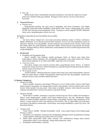  First sale 
Bahkan ketika Simson mendapatkan penjualan pertamanya, dua bulan dan empat hari setelah 
peluncuran, feedback tidak juga membaik. Sehingga ia harus mencari cara lain untuk mencari 
konsumen. 
2. Financial Resource 
 Website woes 
Menggunakan peralatan dan dana yang ia kumpulkan dari bisnis pertamanya yaitu Bright 
Marketing untuk meluncurkan RedBalloon pada Oktober 2001, Simson menggunakan dana sebesar 
$25.000 dari tabungan untuk menjalankan bisnis . Sayangnya, seluruh anggaran $25.000 dihabiskan 
hanya untuk mengembangkan sebuah situs web. 
Kemudahan berdasarkan konsep desrirability dan possibility 
1. Peers 
Ide bisnis Simson didapat dari client pada perusahaan marketing tempat ia bekerja sebelumnya 
(Bright Marketing). Client datang untuk konsultasi mengenai business plan dan bagaimana rencana itu 
dieksekusi. Banyak client yang memiliki masalah mengenai cara pemasaran bisnis tersebut. Tetapi setiap 
kali mereka diberi ide untuk melakukan pemasaran melalui internet banyak yang menolak dan kurang 
mengerti. Sehingga akhirnya Simson memutuskan untuk membuat bisnisnya sendiri dengan internet dan 
tercipta RedBalloon. 
2. Background 
 Pendidikan dan Pengalaman Kerja 
Simson memiliki latar belakang sekolah perniagaan. Selain itu Simson juga cukup lama 
berkecimpung didunia marketing dan mendapatkan pengalaman yang cukup banyak dari bekerja 
diperusahaan marketing di Australia seperti IBM, Apple dan Ansset Australia. 
 Corporate clients 
Perusahaan sebagai client beperan penting dalam pengembangan bisnis Simson. Ia berhasil 
bekerjasama dengan Fuji Xerox berkat hubungannya yang baik dengan beberapa perusahaan ketika ia 
bekerja dengan perusahaan besar. 
 The language of sales 
Setelah berkarier dibidang pemasaran dengan orang orang yang cukup berpengalaman seperti di 
IBM dan Apple, Simson semakin berpengalaman dalam menyoroti dan menyampaikan manfaat dari 
produk atau jasa yang ia tawarkan kepada konsumen. 
2.4 Kategori Kompetensi 
1. Intrapersonal Skill 
Simson memiliki keinginan untuk belajar (Willingness to learn). Pada awalnya, Simson tidak begitu 
paham mengenai bagaimana cara menggunakan internet untuk memulai bisnisnya. Karena pada saat itu 
internet belum menjadi hal yang umum. Akan tetapi ia memiliki kemauan untuk mencoba yang baru 
walaupun ada kekawatiran beratnya konsekuensi yang akan diterima. 
2. Interpersonal Skill 
Naomi Simson memiliki kemampuan yang baik untuk bernegosiasi. Hal itu terlihat dari kemampuan 
Simson untuk mempengaruhi supplier untuk dapat mempercayainya dan mau bekerjasama hingga 
akhirnya ia berhasil menjalin kerjasama dengan mereka yang mampu bersama-sama mendukung visi & 
misinya. Ia juga termasuk tokoh yang terpercaya (Trustworthy). Hal ini dapat dilihat dari banyaknya 
perusahaan yang akhirnya memutuskan untuk bekerja sama dengan RedBalloon seperti Fuji Xerox dan 
perusahaan lainnya. 
3. Technical skill 
Naomi Simson memiliki berbagai keterampilan teknik yang sangat berguna untuk kelangsungan 
bisnisnya, seperti : 
a. Memahami cara melakukan pemasaran dan mendapatkan pelanggan karena pengalamannya bekerja 
sebagai marketer dibeberapa perusahaan besar di Australia. 
b. Mahir dalam mengunakan media online terutama web. Kedekatannya dengan dunia internet 
dimanfaatkan Simson secara maksimal sebagai media pemasaran utama. 
c. Kemampuan berkomunikasi yang baik 
 