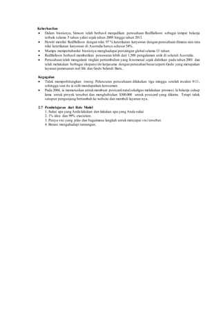 Keberhasilan 
 Dalam bisnisnya, Simson telah berhas il menjadikan perusahaan RedBalloon sebagai tempat bekerja 
terbaik selama 5 tahun yakni sejak tahun 2009 hingga tahun 2013. 
 Hewitt menilai RedBalloon dengan nilai 97 % keterikatan karyawan dengan perusahaan dimana rata-rata 
nilai keterikatan karyawan di Australia hanya sebesar 54%. 
 Mampu mempertahankn bisnisnya menghadapai persaingan global selama 13 tahun. 
 RedBalloon berhasil memberikan penawaran lebih dari 1,500 pengalaman unik di seluruh Australia. 
 Perusahaan telah mengalami tingkat pertumbuhan yang fenomenal sejak didirikan pada tahun 2001 dan 
telah melakukan berbagai ekspansi dn kerjasama dengan perusahan besar seperti Godo yang merupakan 
layanan pemesanan real life dan Godo Selandi Baru.. 
Kegagalan 
 Tidak memperhitungkan timing. Peluncuran perusahaam dilakukan tiga minggu setelah insiden 9/11, 
sehingga saat itu ia sulit mendapatkan konsumen. 
 Pada 2004, ia memutuskan untuk membuat postcard natal sekaligus melakukan promosi. Ia bekerja cukup 
lama untuk proyek tersebut dan menghabiskan $300.000 untuk postcard yang dikirim. Tetapi tidak 
satupun pengunjung bertambah ke website dan membeli layanan nya.. 
2.7 Pembelajaran dari Role Model 
1. Sukai apa yang Anda lakukan dan lakukan apa yang Anda sukai 
2. 1% idea dan 99% execution. 
3. Punya visi yang jelas dan bagaimana langkah untuk mencapai visi tersebut. 
4. Berani mengahadapi tantangan. 
 