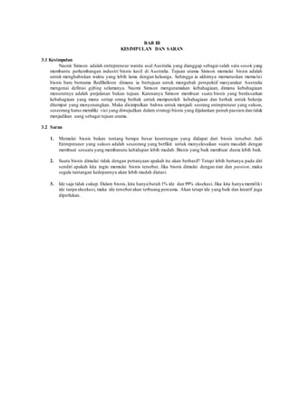 BAB III 
KESIMPULAN DAN SARAN 
3.1 Kesimpulan 
Naomi Simson adalah entrepreneur wanita asal Australia yang dianggap sebagai salah satu sosok yang 
membantu perkembangan industri bisnis kecil di Australia. Tujuan utama Simson memulai bisnis adalah 
untuk menghabiskan waktu yang lebih lama dengan keluarga. Sehingga ia akhirnya memutuskan memulai 
bisnis baru bernama RedBalloon dimana ia bertujuan untuk mengubah perspektif masyarakat Australia 
mengenai definisi gifting selamanya. Naomi Simson mengutamakan kebahagiaan, dimana kebahagiaan 
menurutnya adalah perjalanan bukan tujuan. Karenanya Simson membuat suatu bisnis yang berdasarkan 
kebahagiaan yang mana setiap orang berhak untuk memperoleh kebahagiaan dan berhak untuk bekerja 
ditempat yang menyenangkan. Maka disimpulkan bahwa untuk menjadi seorang entrepreneur yang sukses, 
seseorang harus memiliki visi yang diwujudkan dalam st rategi bisnis yang dijalankan penuh passion dan tidak 
menjadikan uang sebagai tujuan utama. 
3.2 Saran 
1. Memulai bisnis bukan tentang berapa besar keuntungan yang didapat dari bisnis tersebut. Jadi 
Entrepreuner yang sukses adalah seseorang yang berfikir untuk menyelesaikan suatu masalah dengan 
membuat sesuatu yang membanutu kehidupan lebih mudah. Bisnis yang baik membuat dunia lebih baik. 
2. Suatu bisnis dimulai tidak dengan pertanyaan apakah itu akan berhasil? Tetapi lebih bertanya pada diri 
sendiri apakah kita ingin memulai bisnis tersebut. Jika bisnis dimulai dengan niat dan passion, maka 
segala tantangan kedepannya akan lebih mudah diatasi. 
3. Ide saja tidak cukup. Dalam bisnis, kita hanya butuh 1% ide dan 99% eksekusi. Jika kita hanya memiliki 
ide tanpa eksekusi, maka ide tersebut akan terbuang percuma. Akan tetapi ide yang baik dan kreatif juga 
diperlukan. 
 