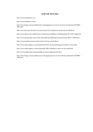 DAFTAR PUSTAKA 
http://www.naomisimson.com 
http://www.redballoon.com.au 
http://www.theage.com.au/small-business/managing/are-you-cut-out-to-be-an-entrepreneur-20130801- 
2r0r1.html 
http://www.abn.org.au/business -resources/interview-entrepreneur-naomi-simson-redballoon/ 
http://www.smh.com.au/small-business/entrepreneur/redballoon-still-flying-high-20110207-1ajkg.html 
http://www.startupsmart.com.au/sales -and-marketing/marketing/up-up-and-away/20101115854.html 
http://www.ourmanly.com.au/naomi-simson-interview-red-balloon/ 
http://www.smartcompany.com.au/leadership/34573-my-first-job-going-from-bad-to-worse.html 
http://www.smartcompany.com.au/leadership/32081-redballoon-s-move-to-the-cloud.html 
http://www.wealthcreator.com.au/profiles/up-and-coming/naomi-simson 
http://www.theage.com.au/small-business/managing/are-you-cut-out-to-be-an-entrepreneur-20130801- 
2r0r1.html 
 
