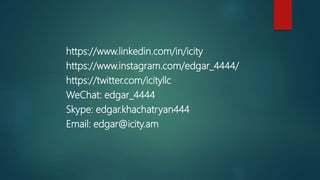 https://www.linkedin.com/in/icity
https://www.instagram.com/edgar_4444/
https://twitter.com/icityllc
WeChat: edgar_4444
Skype: edgar.khachatryan444
Email: edgar@icity.am
 