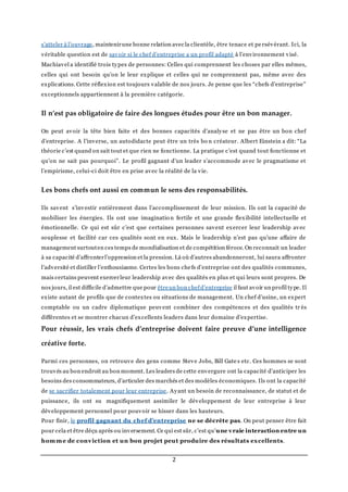 2
s’atteler à l’ouvrage, maintenirune bonne relation avec la clientèle, être tenace et persévérant. Ici, la
véritable question est de savoir si le chef d’entreprise a un profil adapté à l’environnement visé.
Machiavel a identifié trois types de personnes: Celles qui comprennent les choses par elles mêmes,
celles qui ont besoin qu’on le leur explique et celles qui ne comprennent pas, même avec des
explications. Cette réflexion est toujours valable de nos jours. Je pense que les “chefs d’entreprise”
exceptionnels appartiennent à la première catégorie.
Il n’est pas obligatoire de faire des longues études pour être un bon manager.
On peut avoir la tête bien faite et des bonnes capacités d’analyse et ne pas être un bon chef
d’entreprise. A l’inverse, un autodidacte peut être un très bo n créateur. Albert Einstein a dit: “La
théorie c’est quand on sait tout et que rien ne fonctionne. La pratique c’est quand tout fonctionne et
qu’on ne sait pas pourquoi”. Le profil gagnant d’un leader s’accommode avec le pragmatisme et
l’empirisme, celui-ci doit être en prise avec la réalité de la vie.
Les bons chefs ont aussi en commun le sens des responsabilités.
Ils savent s’investir entièrement dans l’accomplissement de leur mission. Ils ont la capacité de
mobiliser les énergies. Ils ont une imagination fertile et une grande flexibilité intellectuelle et
émotionnelle. Ce qui est sûr c’est que certaines personnes savent exercer leur leadership avec
souplesse et facilité car ces qualités sont en eux. Mais le leadership n’est pas qu’une affaire de
management surtouten ces temps de mondialisation et de compétition féroce. On reconnait un leader
à sa capacité d’affronterl’oppression et la pression. Là où d’autres abandonneront, lui saura affronter
l’adversité et distiller l’enthousiasme. Certes les bons chefs d’entreprise ont des qualités communes,
mais certains peuvent exercerleur leadership avec des qualités en plus et qui leurs sont propres. De
nos jours, il est difficile d’admettre que pour êtreun bon chefd’entreprise il faut avoir un profil type. Il
existe autant de profils que de contextes ou situations de management. Un chef d’usine, un expert
comptable ou un cadre diplomatique peuvent combiner des compétences et des qualités tr ès
différentes et se montrer chacun d’excellents leaders dans leur domaine d’expertise.
Pour réussir, les vrais chefs d’entreprise doivent faire preuve d’une intelligence
créative forte.
Parmi ces personnes, on retrouve des gens comme Steve Jobs, Bill Gate s etc. Ces hommes se sont
trouvés au bon endroit au bon moment. Les leaders de cette envergure ont la capacité d’anticiper les
besoins des consommateurs, d’articuler des marchés et des modèles économiques. Ils ont la capacité
de se sacrifier totalement pour leur entreprise. Ayant un besoin de reconnaissance, de statut et de
puissance, ils ont su magnifiquement assimiler le développement de leur entreprise à leur
développement personnel pour pouvoir se hisser dans les hauteurs.
Pour finir, le profil gagnant du chef d’entreprise ne se décrète pas. On peut penser être fait
pour cela et être déçu après ou inversement. Ce qui est sûr, c’est qu’une vraie interaction entre un
homme de conviction et un bon projet peut produire des résultats excellents.
 