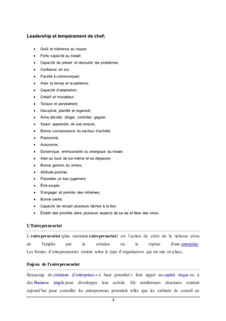 3
Leadership et tempérament de chef;
 Goût et tolérance au risque;
 Forte capacité au travail;
 Capacité de prévoir et résoudre les problèmes;
 Confiance en soi;
 Facilité à communiquer;
 Avoir le temps et la patience;
 Capacité d’adaptation;
 Créatif et innovateur;
 Tenace et persévérant;
 Discipliné, planifié et organisé;
 Aime décider, diriger, contrôler, gagner;
 Savoir apprendre de ses erreurs;
 Bonne connaissance du secteur d’activité;
 Passionné;
 Autonome;
 Dynamique, enthousiaste ou énergique au travail;
 Aller au bout de soi-même et se dépasser;
 Bonne gestion du stress;
 Attitude positive;
 Posséder un bon jugement;
 Être souple;
 S’engager et prendre des initiatives;
 Bonne santé;
 Capacité de remplir plusieurs tâches à la fois;
 Établir des priorités dans plusieurs aspects de sa vie et faire des choix.
L’Entrepreneuriat
L’entrepreneuriat (plus rarement entreprenariat) est l’action de créer de la richesse et/ou
de l'emploi par la création ou la reprise d'une entreprise.
Les formes d’entrepreneuriat varient selon le type d’organisation qui est mis en place.
Enjeux de l'entrepreneuriat
Beaucoup de créations d’entreprises « à haut potentiel » font appel au capital risque ou à
des Business angels pour développer leur activité. De nombreuses structures existent
aujourd’hui pour conseiller les entrepreneurs potentiels telles que les cabinets de conseil en
 