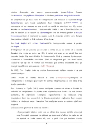 4
création d'entreprise, des agences gouvernementales (comme Oséo en France),
des incubateurs, des pépinières d’entreprises et certainesorganisations non gouvernementales.
La compréhension que nous avons de l’entrepreneuriat doit beaucoup à l’économiste Joseph
Schumpeter ainsi qu’à l’école autrichienne. Pour Schumpeter (1950)[réf. nécessaire], un
entrepreneur est une personne qui veut et qui est capable de transformer une idée ou une
invention en une innovation réussie. L’entrepreneuriat conduit à une « destruction créatrice »
dans les marchés et les secteurs de l’économie parce que de nouveaux produits et modèles
économiques arrivent et remplacent les anciens. Ainsi, la destruction créatrice est à l’origine
du dynamisme industriel et de la croissance à long terme.
Pour Frank Knight (1967) et Peter Drucker (1970), l’entrepreneuriat consiste à prendre
des risques.
L’entrepreneur est une personne qui est prête à mettre en jeu sa carrière et sa sécurité
financière pour mettre en œuvre une idée, à mettre son temps et son capital dans une
entreprise risquée. Une autre définition de l’entrepreneuriat décrit le processus de découverte,
d’évaluation et d’exploitation d’occasions. Ainsi un entrepreneur peut être défini comme
« quelqu’un qui agit non en fonction des ressources qu’il contrôle actuellement, mais qui
poursuit inlassablement une occasion » (Jeffry Timmons).
En 1985, Peter Drucker révise sa position, l'entrepreneuriat intelligent consiste a ne pas
prendre de risques
Gifford Pinchot III (1985) introduit le terme d' Intrapreneuring (transposé en
« intrapreneuriat » en français) pour décrire les activités entrepreneuriales au sein même d’une
grande organisation.
Pour Verstraete et Fayolle (2005), quatre paradigmes permettent de cerner le domaine de
recherche en entrepreneuriat : la création d'une organisation (non réduite à la seule création
d'entreprise, les expressions « émergence organisationnelle » ou « impulsion d'une
organisation » étant plus appropriées), la détection-construction- exploitation d'une occasion
d'affaires, la création de valeur, l'innovation. Ces paradigmes peuvent se combiner, plutôt que
s'opposer.
Ces deux auteurs proposent la définition suivante :
« Entrepreneuriat : Initiative portée par un individu (ou plusieurs individus s’associant
pour l’occasion) construisant ou saisissant une opportunité d’affaires (du moins ce qui
est apprécié ou évalué comme tel), dont le profit n’est pas forcément d’ordre
 