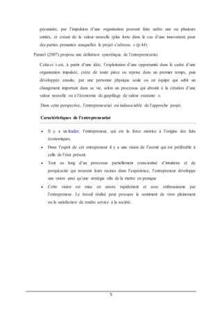 5
pécuniaire, par l’impulsion d’une organisation pouvant faire naître une ou plusieurs
entités, et créant de la valeur nouvelle (plus forte dans le cas d’une innovation) pour
des parties prenantes auxquelles le projet s’adresse. » (p.44).
Paturel (2007) propose une définition syncrétique de l’entrepreneuriat.
Celui-ci « est, à partir d’une idée, l’exploitation d’une opportunité dans le cadre d’une
organisation impulsée, créée de toute pièce ou reprise dans un premier temps, puis
développée ensuite, par une personne physique seule ou en équipe qui subit un
changement important dans sa vie, selon un processus qui aboutit à la création d’une
valeur nouvelle ou à l’économie de gaspillage de valeur existante ».
Dans cette perspective, l’entrepreneuriat est indissociable de l’approche projet.
Caractéristiques de l’entrepreneuriat
 Il y a un leader, l’entrepreneur, qui est la force motrice à l’origine des faits
économiques.
 Dans l’esprit de cet entrepreneur il y a une vision de l’avenir qui est préférable à
celle de l’état présent.
 Tout au long d’un processus partiellement conscientisé d’intuitions et de
perspicacité qui trouvent leurs racines dans l’expérience, l’entrepreneur développe
une vision ainsi qu’une stratégie afin de la mettre en pratique
 Cette vision est mise en œuvre rapidement et avec enthousiasme par
l’entrepreneur. Le travail réalisé peut procurer le sentiment de vivre pleinement
ou la satisfaction de rendre service à la société.
 