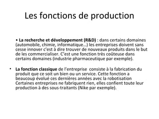 Les fonctions de production
• La recherche et développement (R&D) : dans certains domaines
(automobile, chimie, informatique…) les entreprises doivent sans
cesse innover c’est à dire trouver de nouveaux produits dans le but
de les commercialiser. C’est une fonction très coûteuse dans
certains domaines (industrie pharmaceutique par exemple).
• La fonction classique de l’entreprise consiste à la fabrication du
produit que ce soit un bien ou un service. Cette fonction a
beaucoup évolué ces dernières années avec la robotisation
Certaines entreprises ne fabriquent rien, elles confient toute leur
production à des sous-traitants (Nike par exemple).
 