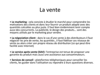 La vente
• Le marketing : cela consiste à étudier le marché pour comprendre les
motivations des clients et donc leur fournir un produit adapté avec des
quantités calculées au plus juste. Il faut bien évidemment tenir compte
aussi des concurrents. La publicité, le design des produits… sont des
moyens utilisés par le marketing pour vendre.
• La négociation client : dans le cas d’une vente à des distributeurs il faut
négocier les prix de vente, les quantités…il faut fidéliser ces réseaux de
vente ou alors créer son propre réseau de distribution (ce qui peut être
facilité avec Internet)
• Le service après-vente (SAV): l’entreprise est tenue de proposer une
garantie du produit mais aussi une assistance aux consommateurs.
• Services de conseil : plateformes téléphoniques pour conseiller les
clients, les guider dans l’utilisation ou répondre à leurs questions diverses.
 