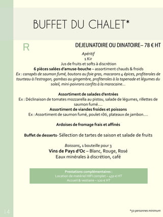 BUFFET DU CHALET*
DEJEUNATOIRE OU DINATOIRE– 78 € HT
R
*50 personnes minimum
Apéritif
1 Kir
Jus de fruits et softs à discrétion
6 pièces salées d’amuse-bouche – assortiment chauds & froids
Ex : canapés de saumon fumé, boutons au foie gras, macarons 4 épices, profiteroles de
tourteau à l’estragon, gambas au gingembre, profiteroles à la tapenade et légumes du
soleil, mini-poivrons confits à la marocaine…
Assortiment de salades d’entrées
Ex : Déclinaison de tomates mozzarella au pistou, salade de légumes, rillettes de
saumon fumé….
Assortiment de viandes froides et poissons
Ex : Assortiment de saumon fumé, poulet rôti, plateaux de jambon….
Ardoises de fromage frais et affinés
Buffet de desserts- Sélection de tartes de saison et salade de fruits
Boissons, 1 bouteille pour 3
Vins de Pays d’Oc – Blanc, Rouge, Rosé
Eaux minérales à discrétion, café
14
Prestations complémentaires :
Location de matériel HIFI complet – 450 € HT
Accueil & vestiaire – 120 € HT
 