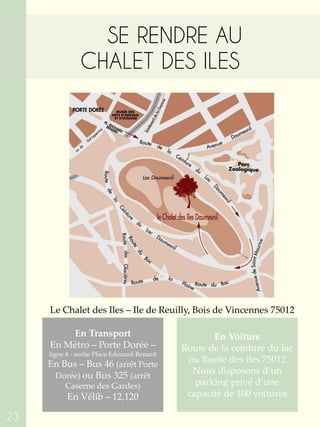 SE RENDRE AU
CHALET DES ILES
En Voiture
Route de la ceinture du lac
ou Route des iles 75012
Nous disposons d’un
parking privé d’une
capacité de 100 voitures
En Transport
En Métro – Porte Dorée –
ligne 8 - sortie Place Edouard Renard
En Bus – Bus 46 (arrêt Porte
Dorée) ou Bus 325 (arrêt
Caserne des Gardes)
En Vélib – 12,120
Le Chalet des Iles – Ile de Reuilly, Bois de Vincennes 75012
23
 