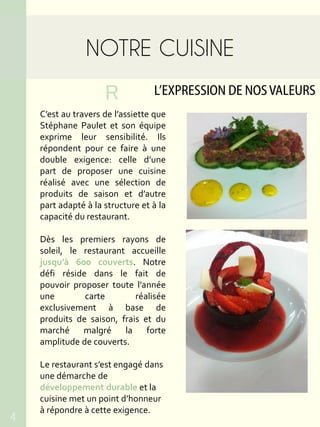 NOTRE CUISINE
L’EXPRESSION DE NOSVALEURSR
C’est au travers de l’assiette que
Stéphane Paulet et son équipe
exprime leur sensibilité. Ils
répondent pour ce faire à une
double exigence: celle d’une
part de proposer une cuisine
réalisé avec une sélection de
produits de saison et d’autre
part adapté à la structure et à la
capacité du restaurant.
Dès les premiers rayons de
soleil, le restaurant accueille
jusqu’à 600 couverts. Notre
défi réside dans le fait de
pouvoir proposer toute l’année
une carte réalisée
exclusivement à base de
produits de saison, frais et du
marché malgré la forte
amplitude de couverts.
Le restaurant s’est engagé dans
une démarche de
développement durable et la
cuisine met un point d’honneur
à répondre à cette exigence.
4
 