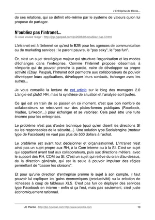 LʼEntreprise de Héros...

de ses relations, qui se déﬁnit elle-même par le système de valeurs qu'on lui
propose de partager.


N'oubliez pas l'intranet...
Si vous voulez réagir - http://jbp.typepad.com/jb/2008/08/noubliez-pas-li.html


L'intranet est à l'internet ce qu'est le B2B pour les agences de communication
ou de marketing services : le parent pauvre, le "pas sexy", le "pas fun".

Or, c'est un sujet stratégique majeur qui structure l'organisation et les modes
d'échanges dans l'entreprise. Comme l'Internet propose désormais à
n'importe qui de pouvoir prendre la parole, voire de développer sa propre
activité (Ebay, Paypal), l'Intranet doit permettre aux collaborateurs de pouvoir
développer leurs applications, développer leurs contacts, échanger avec les
autres...

Je vous conseille la lecture de cet article sur le blog des managers 2.0
L'angle est plutôt RH, mais la synthèse de situation et l'analyse sont justes.

Ce qui est en train de se passer en ce moment, c'est que bon nombre de
collaborateurs se retrouvent sur des plates-formes publiques (Facebook,
Viadeo, Linkedin...) pour échanger et se valoriser. Cela peut être une fuite
énorme pour les entreprises.

Le problème n'est pas d'ordre technique (quoi qu'en disent les directions SI
ou les responsables de la sécurité...). Une solution type Socialengine (moteur
type de Facebook) ne vaut pas plus de 500 dollars à l'achat.

Le problème est avant tout décisionnel et organisationnel. L'intranet n'est
ainsi pas un sujet propre aux RH, à la Com interne ou à la SI. C'est un sujet
qui appartient avant tout aux collaborateurs, puis aux directions métiers, avec
le support des RH, COM ou SI. C'est un sujet qui relève du cran d'au-dessus,
de la direction générale, qui est la seule à pouvoir impulser des règles
permettant de "casser les cloisons".

Et pour qu'une direction d'entreprise prenne le sujet à son compte, il faut
pouvoir lui expliquer les gains économiques (productivité) ou la création de
richesses à coup de tableaux XLS. C'est pas fun de déployer des services
type Facebook en interne - enﬁn si ça l'est, mais pas seulement, c'est juste
économiquement rationnel.



       JB Plantin - http://jbp.typepad.com http://www.sociotis.com 
                                  10
 