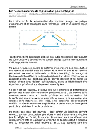 LʼEntreprise de Héros...

Les nouvelles sources de capitalisation pour l’entreprise
Si vous voulez réagir - http://jbp.typepad.com/jb/2009/07/les-nouvelles-sources-de-capitalisation-
pour-lentreprise-.html


Pour faire simple, la représentation des nouveaux usages de partage
dʼinformations et de connexions dans lʼentreprise tient en un schéma assez
simple.




Traditionnellement, lʼentreprise dispose des outils nécessaires pour assurer
les communications des ﬂèches de couleur orange : journal interne, tableau
dʼafﬁchage, emails, intranet...

Ce qui est nouveau en matière de systèmes dʼinformations cʼest lʼintroduction
des ﬂèches de couleur bleue au travers de la mise en oeuvre de services
permettant lʼexpression individuelle et lʼinteraction (blog), le partage et
lʼécriture collective (Wiki), le partage dʼambitions (Lab Ideas). Cʼest surtout la
possibilité offerte aux collaborateurs de pouvoir identiﬁer et se mettre en
relation directe avec dʼautres collaborateurs, grâce à lʼidentiﬁcation des
expertises exprimées et non simplement revendiquées.

Ce qui nʼest pas nouveau, cʼest que ces ﬂux dʼéchanges et dʼinformations
peuvent déjà exister dans certaines organisations. Mais cʼest toutefois sans
commune mesure avec le potentiel quʼoffrent les outils et services 2.0
lorsquʼils sont mis en oeuvre. La proximité, la largeur et la profondeur des
relations entre documents, entre idées, entre personnes est directement
corrélée au réseau supportant lʼorganisation. Comme dans le Web grand
public, la proximité est à un clic de distance.

De même quʼil nʼest pas nouveau - pour contrer un argument souvent
entendu, que tout collaborateur peut dʼores et déjà sʼadresser à la direction
(via le téléphone, lʼemail, le courrier, l'ascenseur...etc.) ou diffuser des
informations “à côté de la plaque” à lʼensemble de la société (tout le monde a
déjà dû rencontrer cet email envoyé à “all”...). Ces accidents sont des

       JB Plantin - http://jbp.typepad.com http://www.sociotis.com 
                             11
 
