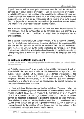 LʼEntreprise de Héros...

épiphénomènes qui ne vont pas sʼaccroître avec la mise en oeuvre de
services de réseaux sociaux dʼentreprise. Sur un réseau social dʼentreprise,
je suis identiﬁé. Alors, même si jʼen ai la possibilité, jʼy réﬂéchirai à deux fois
avant de poster une “connerie” sur le “mur” de mon patron, ou sur tout autre
support interne. En fait, ce qui mʼintéresse et me motive, cʼest quʼà chaque
fois que je publie au travers de ces services, je revendique une expertise,
une intelligence, un professionnalisme qui me valorise.

Sur le plan du management, ce qui est nouveau lors de la mise en oeuvre de
ces services, cʼest la considération et la conﬁance que lʼon accorde aux
collaborateurs en les considérant a priori comme responsables et
professionnels.

Sur la plan de la valorisation, ce qui est nouveau, cʼest la nouvelle dimension
que lʼon produit en ce qui concerne le capital intellectuel de lʼentreprise. Dès
lors que ces ﬂux passent au travers de services Web, ils sont numérisés,
donc mémorisés. Lʼimpact sur le capital intellectuel de lʼentreprise est direct.
A lui seul, ce potentiel de valorisation de cette partie du capital immatériel de
lʼentreprise justiﬁe la nécessité pour toute entreprise de sʼengager sur cette
voie.

Le problème du Middle Management
Si vous voulez réagir - http://jbp.typepad.com/jb/2009/04/le-probl%C3%A8me-du-middle-
management-.html


Le "middle management" a un problème. Le "middle management" est un
intermédiaire. Le web tend à détruire les intermédiaires, qui n'apportent
aucune valeur ajoutée. Et au regard des tendances d'organisation des
dernières décennies tendant à industrialiser et segmenter (à Fordiser)
jusqu'aux activités intellectuelles, il est à craindre que ces employés,
travailleurs à la chaîne du savoir, de l'innovation, du capital humain... se
retrouvent clairement mis en cause.

La phase visible de l'iceberg des profondes mutations d'usages induites par
les évolutions technologiques se cristallisent actuellement sur le secteur de la
presse. Pourtant, il n'y a pas un problème du journalisme. Il y a un problème
de media. A savoir que les organisations faites pour produire du papier
doivent se repenser et repenser le périmètre d'activités de leurs membres.
Ceux-ci doivent avoir les moyens de développer leur propre audience, sous
couvert de la Marque qui garantit la pertinence de la source. C'est dans le
renouvellement de la position d'intermédiaire que les journalistes et les
entreprises qui les emploient doivent se ré-inventer.

      JB Plantin - http://jbp.typepad.com http://www.sociotis.com 
                        12
 