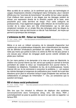 LʼEntreprise de Héros...



Mais au-delà de ce secteur, j'ai le sentiment que plus ces technologies et
usages d'expressions directes s'imprègnent dans l'entreprise, plus il devient
difﬁcile pour les "courroies de transmission" de justiﬁer de leur valeur ajoutée.
C'est d'ailleurs bien souvent à ces étages que les blocages existent de
refuser une expression directe de la direction auprès de la base, avec
possibilité pour cette dernière de réagir. Pour cette catégorie de
professionnels, il faut également engager cette réﬂexion de ré-invention pour
re-créer de la valeur dans son rôle d'intermédiation, qui ne doit plus
simplement consister en un simple ﬁltre des échanges entre les étages du
haut et du bas, mais qui doit trouver un rôle de "hub individuel", de moyeu qui
permet la dynamique des échanges.

L'arlésienne du ROI - Retour sur Investissement
Si vous voulez réagir - http://jbp.typepad.com/jb/2009/02/larl%C3%A9sienne-du-roi-retour-sur-
investissement.html


Même si je suis un militant convaincu de la nécessité d'approcher tout
système par une problématique d'objectifs, donc d'identiﬁcations de résultats,
soit de déﬁnition d'indicateurs permettant de valider ces résultats... il n'en
reste pas moins que parfois la tarte à la crème du ROI me fait plus penser à
une excuse pour refuser de s'engager plutôt qu'une volonté véritable de
piloter pour maîtriser.

En j'en viens parfois à me demander si la mise en place de l'électricité, la
création d'un journal interne (au fait, est-ce que quelqu'un connaît la formule
permettant de valider le retour sur investissement d'un journal interne ?),
l'installation du téléphone, l'installation du fax, de la photocopieuse, l'accès
Internet (Ah oui, là j'ai commencé à rencontrer le problème...)... ont soulevé
les mêmes blocages et exigences de justiﬁcations pour investir de la part des
directions qu'on peut le rencontrer lorsqu'il s'agit d'implanter des services de
collaborations et partages de l'information ? - Oui, j'ai conscience que la
question est longue.

ROI et réseau social professionnel
Si vous voulez réagir - http://jbp.typepad.com/jb/2009/05/roi-et-r%C3%A9seau-social-
professionnel-.html


Dès lors que l'on introduit la réﬂexion de déployer des systèmes
conversationnels dans l'entreprise (blog, wiki, lab ideas, RSP...)
automatiquement se pose la question de savoir ce que cela va rapporter. Le
fameux ROI.

      JB Plantin - http://jbp.typepad.com http://www.sociotis.com 
                          13
 