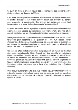 LʼEntreprise de Héros...



Le sujet fait débat et on peut trouver des positions pour, des positions contre
et des positions qui donnent à réﬂéchir.

Ceci étant, est-ce que c'est une bonne approche que de vouloir rentrer dans
ce sujet de discussions. Est-ce que ce n'est pas un faux problème qui dénote
une incapacité à comprendre des enjeux qui concernent avant tout
l'organisation et le mode de fonctionnement d'une entreprise ?

La mise en oeuvre de tels systèmes au sein d'une entreprise concerne une
organisation des usages qui concrétise une volonté d'aller plus vite et de
pouvoir capitaliser sur les informations échangées au sein d'une entreprise.

De façon caricaturale, on pourrait demander quel est le ROI de l'email, ou du
téléphone pour répondre à la question du ROI d'un réseau social
d'entreprise... Cela n'a pas (plus) beaucoup de sens de poser la question en
ces termes. La question importante en ce cas est : Lotus ou Microsoft, ou
Gmail... un PABX, la téléphonie sur IP...

Ce sont les effets induits d'utilisation qui produisent un impact sur les ROI
des sujets opérationnels. C'est l'impact sur des objectifs et indicateurs
classiques qu'il faut mesurer : on veut diminuer le turn-over, on veut diminuer
le temps de traitement des dossiers commerciaux, on veut développer X
nouveaux projets (Y nouvelles Business Unit) par an, on veut augmenter le
taux de transformation des prospects en clients, on veut pouvoir identiﬁer des
fournisseurs plus rapidement sur la base d'un historique des opérations
réalisées...

Pour cela, il faut aller plus vite, être plus efﬁcace, trouver l'information dont on
a besoin, pouvoir être impliqué quand cela concerne un sujet sur lequel on
est expert (donc valoriser son expertise au préalable)... Ce sont les usages
qui font le larron.




      JB Plantin - http://jbp.typepad.com http://www.sociotis.com 
                        14
 