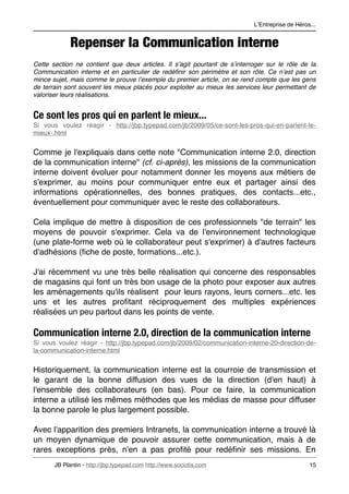 LʼEntreprise de Héros...


             Repenser la Communication interne
Cette section ne contient que deux articles. Il sʼagit pourtant de sʼinterroger sur le rôle de la
Communication interne et en particulier de redéﬁnir son périmètre et son rôle. Ce nʼest pas un
mince sujet, mais comme le prouve lʼexemple du premier article, on se rend compte que les gens
de terrain sont souvent les mieux placés pour exploiter au mieux les services leur permettant de
valoriser leurs réalisations.


Ce sont les pros qui en parlent le mieux...
Si vous voulez réagir - http://jbp.typepad.com/jb/2009/05/ce-sont-les-pros-qui-en-parlent-le-
mieux-.html


Comme je l'expliquais dans cette note "Communication interne 2.0, direction
de la communication interne" (cf. ci-après), les missions de la communication
interne doivent évoluer pour notamment donner les moyens aux métiers de
s'exprimer, au moins pour communiquer entre eux et partager ainsi des
informations opérationnelles, des bonnes pratiques, des contacts...etc.,
éventuellement pour communiquer avec le reste des collaborateurs.

Cela implique de mettre à disposition de ces professionnels "de terrain" les
moyens de pouvoir s'exprimer. Cela va de l'environnement technologique
(une plate-forme web où le collaborateur peut s'exprimer) à d'autres facteurs
d'adhésions (ﬁche de poste, formations...etc.).

J'ai récemment vu une très belle réalisation qui concerne des responsables
de magasins qui font un très bon usage de la photo pour exposer aux autres
les aménagements qu'ils réalisent pour leurs rayons, leurs corners...etc. les
uns et les autres proﬁtant réciproquement des multiples expériences
réalisées un peu partout dans les points de vente.

Communication interne 2.0, direction de la communication interne
Si vous voulez réagir - http://jbp.typepad.com/jb/2009/02/communication-interne-20-direction-de-
la-communication-interne.html


Historiquement, la communication interne est la courroie de transmission et
le garant de la bonne diffusion des vues de la direction (d'en haut) à
l'ensemble des collaborateurs (en bas). Pour ce faire, la communication
interne a utilisé les mêmes méthodes que les médias de masse pour diffuser
la bonne parole le plus largement possible.

Avec l'apparition des premiers Intranets, la communication interne a trouvé là
un moyen dynamique de pouvoir assurer cette communication, mais à de
rares exceptions près, n'en a pas proﬁté pour redéﬁnir ses missions. En
       JB Plantin - http://jbp.typepad.com http://www.sociotis.com 
                            15
 