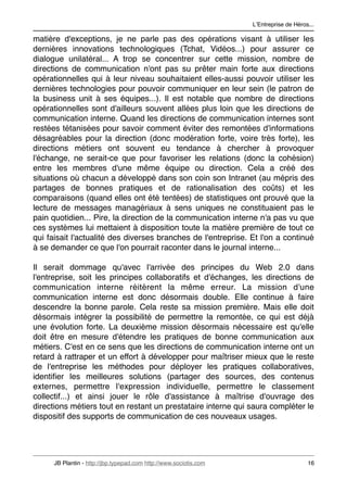 LʼEntreprise de Héros...

matière d'exceptions, je ne parle pas des opérations visant à utiliser les
dernières innovations technologiques (Tchat, Vidéos...) pour assurer ce
dialogue unilatéral... A trop se concentrer sur cette mission, nombre de
directions de communication n'ont pas su prêter main forte aux directions
opérationnelles qui à leur niveau souhaitaient elles-aussi pouvoir utiliser les
dernières technologies pour pouvoir communiquer en leur sein (le patron de
la business unit à ses équipes...). Il est notable que nombre de directions
opérationnelles sont d'ailleurs souvent allées plus loin que les directions de
communication interne. Quand les directions de communication internes sont
restées tétanisées pour savoir comment éviter des remontées d'informations
désagréables pour la direction (donc modération forte, voire très forte), les
directions métiers ont souvent eu tendance à chercher à provoquer
l'échange, ne serait-ce que pour favoriser les relations (donc la cohésion)
entre les membres d'une même équipe ou direction. Cela a créé des
situations où chacun a développé dans son coin son Intranet (au mépris des
partages de bonnes pratiques et de rationalisation des coûts) et les
comparaisons (quand elles ont été tentées) de statistiques ont prouvé que la
lecture de messages managériaux à sens uniques ne constituaient pas le
pain quotidien... Pire, la direction de la communication interne n'a pas vu que
ces systèmes lui mettaient à disposition toute la matière première de tout ce
qui faisait l'actualité des diverses branches de l'entreprise. Et l'on a continué
à se demander ce que l'on pourrait raconter dans le journal interne...

Il serait dommage qu'avec l'arrivée des principes du Web 2.0 dans
l'entreprise, soit les principes collaboratifs et d'échanges, les directions de
communication interne réitèrent la même erreur. La mission d'une
communication interne est donc désormais double. Elle continue à faire
descendre la bonne parole. Cela reste sa mission première. Mais elle doit
désormais intégrer la possibilité de permettre la remontée, ce qui est déjà
une évolution forte. La deuxième mission désormais nécessaire est qu'elle
doit être en mesure d'étendre les pratiques de bonne communication aux
métiers. C'est en ce sens que les directions de communication interne ont un
retard à rattraper et un effort à développer pour maîtriser mieux que le reste
de l'entreprise les méthodes pour déployer les pratiques collaboratives,
identiﬁer les meilleures solutions (partager des sources, des contenus
externes, permettre l'expression individuelle, permettre le classement
collectif...) et ainsi jouer le rôle d'assistance à maîtrise d'ouvrage des
directions métiers tout en restant un prestataire interne qui saura compléter le
dispositif des supports de communication de ces nouveaux usages.




      JB Plantin - http://jbp.typepad.com http://www.sociotis.com 
                        16
 