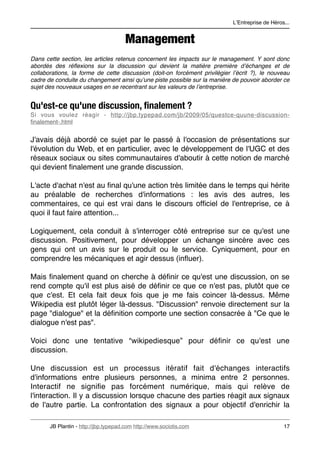 LʼEntreprise de Héros...


                                       Management
Dans cette section, les articles retenus concernent les impacts sur le management. Y sont donc
abordés des réﬂexions sur la discussion qui devient la matière première dʼéchanges et de
collaborations, la forme de cette discussion (doit-on forcément privilégier lʼécrit ?), le nouveau
cadre de conduite du changement ainsi quʼune piste possible sur la manière de pouvoir aborder ce
sujet des nouveaux usages en se recentrant sur les valeurs de lʼentreprise.


Qu'est-ce qu'une discussion, ﬁnalement ?
Si vous voulez réagir - http://jbp.typepad.com/jb/2009/05/questce-quune-discussion-
ﬁnalement-.html


J'avais déjà abordé ce sujet par le passé à l'occasion de présentations sur
l'évolution du Web, et en particulier, avec le développement de l'UGC et des
réseaux sociaux ou sites communautaires d'aboutir à cette notion de marché
qui devient ﬁnalement une grande discussion.

L'acte d'achat n'est au ﬁnal qu'une action très limitée dans le temps qui hérite
au préalable de recherches d'informations : les avis des autres, les
commentaires, ce qui est vrai dans le discours ofﬁciel de l'entreprise, ce à
quoi il faut faire attention...

Logiquement, cela conduit à s'interroger côté entreprise sur ce qu'est une
discussion. Positivement, pour développer un échange sincère avec ces
gens qui ont un avis sur le produit ou le service. Cyniquement, pour en
comprendre les mécaniques et agir dessus (inﬂuer).

Mais ﬁnalement quand on cherche à déﬁnir ce qu'est une discussion, on se
rend compte qu'il est plus aisé de déﬁnir ce que ce n'est pas, plutôt que ce
que c'est. Et cela fait deux fois que je me fais coincer là-dessus. Même
Wikipedia est plutôt léger là-dessus. "Discussion" renvoie directement sur la
page "dialogue" et la déﬁnition comporte une section consacrée à "Ce que le
dialogue n'est pas".

Voici donc une tentative “wikipediesque” pour déﬁnir ce qu'est une
discussion.

Une discussion est un processus itératif fait d'échanges interactifs
d'informations entre plusieurs personnes, a minima entre 2 personnes.
Interactif ne signiﬁe pas forcément numérique, mais qui relève de
l'interaction. Il y a discussion lorsque chacune des parties réagit aux signaux
de l'autre partie. La confrontation des signaux a pour objectif d'enrichir la

       JB Plantin - http://jbp.typepad.com http://www.sociotis.com 
                             17
 