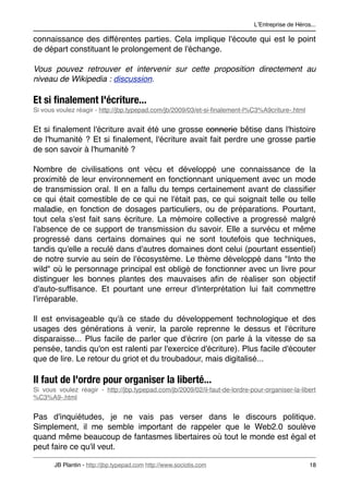 LʼEntreprise de Héros...

connaissance des différentes parties. Cela implique l'écoute qui est le point
de départ constituant le prolongement de l'échange.

Vous pouvez retrouver et intervenir sur cette proposition directement au
niveau de Wikipedia : discussion.

Et si ﬁnalement l'écriture...
Si vous voulez réagir - http://jbp.typepad.com/jb/2009/03/et-si-ﬁnalement-l%C3%A9criture-.html


Et si ﬁnalement l'écriture avait été une grosse connerie bêtise dans l'histoire
de l'humanité ? Et si ﬁnalement, l'écriture avait fait perdre une grosse partie
de son savoir à l'humanité ?

Nombre de civilisations ont vécu et développé une connaissance de la
proximité de leur environnement en fonctionnant uniquement avec un mode
de transmission oral. Il en a fallu du temps certainement avant de classiﬁer
ce qui était comestible de ce qui ne l'était pas, ce qui soignait telle ou telle
maladie, en fonction de dosages particuliers, ou de préparations. Pourtant,
tout cela s'est fait sans écriture. La mémoire collective a progressé malgré
l'absence de ce support de transmission du savoir. Elle a survécu et même
progressé dans certains domaines qui ne sont toutefois que techniques,
tandis qu'elle a reculé dans d'autres domaines dont celui (pourtant essentiel)
de notre survie au sein de l'écosystème. Le thème développé dans "Into the
wild" où le personnage principal est obligé de fonctionner avec un livre pour
distinguer les bonnes plantes des mauvaises aﬁn de réaliser son objectif
d'auto-sufﬁsance. Et pourtant une erreur d'interprétation lui fait commettre
l'irréparable.

Il est envisageable qu'à ce stade du développement technologique et des
usages des générations à venir, la parole reprenne le dessus et l'écriture
disparaisse... Plus facile de parler que d'écrire (on parle à la vitesse de sa
pensée, tandis qu'on est ralenti par l'exercice d'écriture). Plus facile d'écouter
que de lire. Le retour du griot et du troubadour, mais digitalisé...

Il faut de l'ordre pour organiser la liberté...
Si vous voulez réagir - http://jbp.typepad.com/jb/2009/02/il-faut-de-lordre-pour-organiser-la-libert
%C3%A9-.html


Pas d'inquiétudes, je ne vais pas verser dans le discours politique.
Simplement, il me semble important de rappeler que le Web2.0 soulève
quand même beaucoup de fantasmes libertaires où tout le monde est égal et
peut faire ce qu'il veut.

       JB Plantin - http://jbp.typepad.com http://www.sociotis.com 
                               18
 